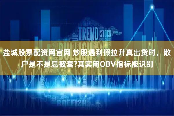 盐城股票配资网官网 炒股遇到假拉升真出货时，散户是不是总被套?其实用OBV指标能识别