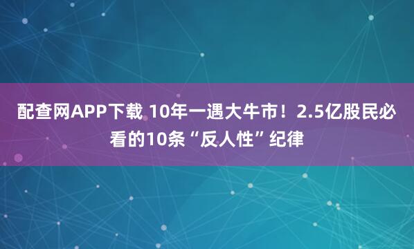 配查网APP下载 10年一遇大牛市！2.5亿股民必看的10条“反人性”纪律