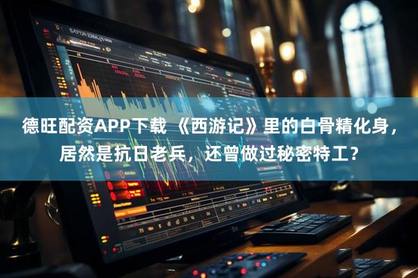 德旺配资APP下载 《西游记》里的白骨精化身，居然是抗日老兵，还曾做过秘密特工？