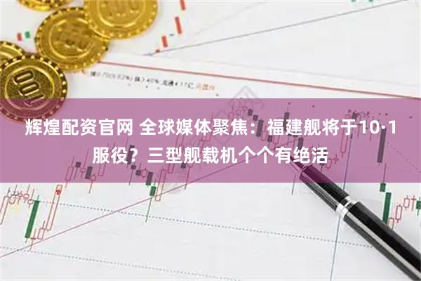 辉煌配资官网 全球媒体聚焦：福建舰将于10·1服役？三型舰载机个个有绝活