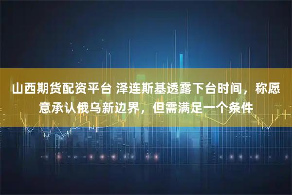 山西期货配资平台 泽连斯基透露下台时间，称愿意承认俄乌新边界，但需满足一个条件