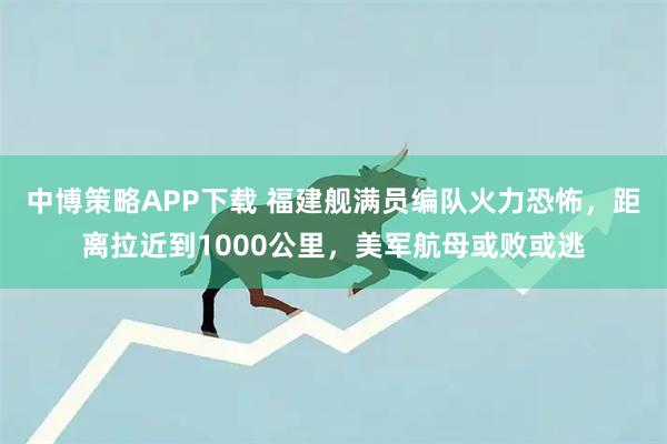 中博策略APP下载 福建舰满员编队火力恐怖，距离拉近到1000公里，美军航母或败或逃