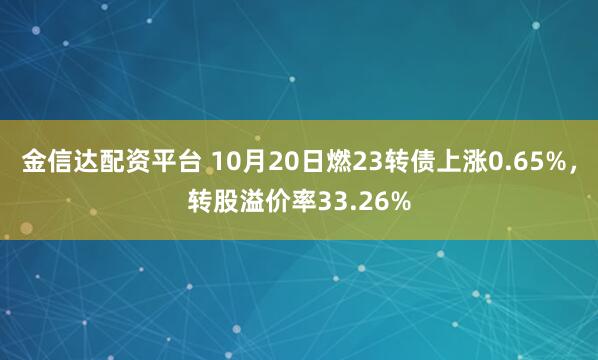 金信达配资平台 10月20日燃23转债上涨0.65%，转股溢价率33.26%