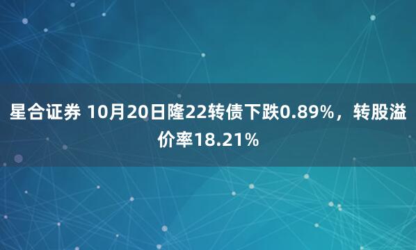 星合证券 10月20日隆22转债下跌0.89%，转股溢价率18.21%