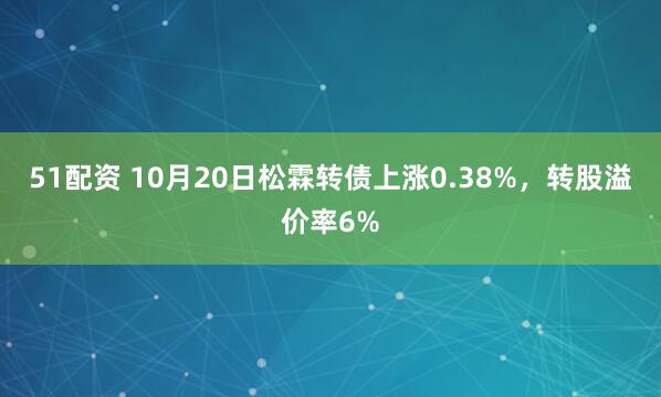 51配资 10月20日松霖转债上涨0.38%，转股溢价率6%