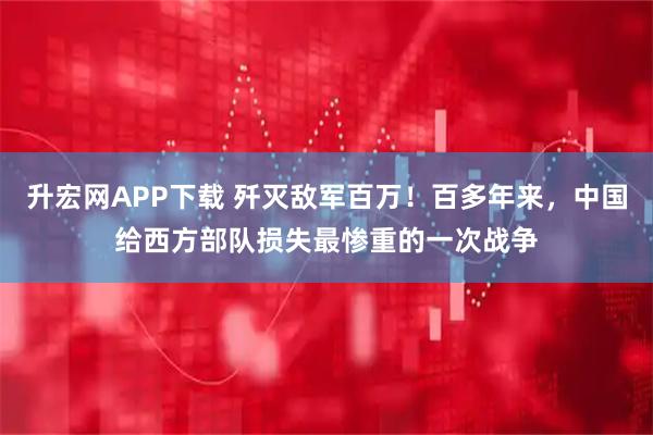 升宏网APP下载 歼灭敌军百万！百多年来，中国给西方部队损失最惨重的一次战争