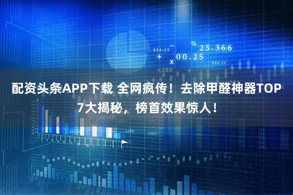 配资头条APP下载 全网疯传！去除甲醛神器TOP7大揭秘，榜首效果惊人！