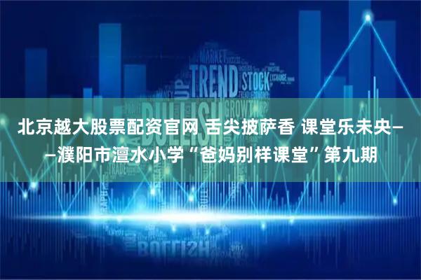 北京越大股票配资官网 舌尖披萨香 课堂乐未央——濮阳市澶水小学“爸妈别样课堂”第九期