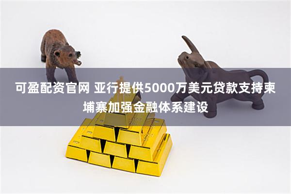 可盈配资官网 亚行提供5000万美元贷款支持柬埔寨加强金融体系建设