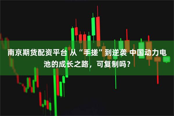 南京期货配资平台 从“手搓”到逆袭 中国动力电池的成长之路，可复制吗？