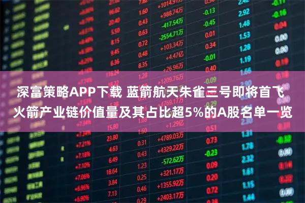 深富策略APP下载 蓝箭航天朱雀三号即将首飞 火箭产业链价值量及其占比超5%的A股名单一览