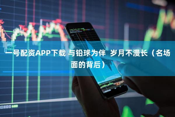 一号配资APP下载 与铅球为伴  岁月不漫长（名场面的背后）
