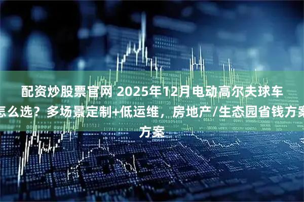 配资炒股票官网 2025年12月电动高尔夫球车怎么选？多场景定制+低运维，房地产/生态园省钱方案
