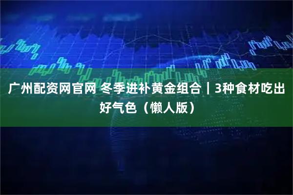 广州配资网官网 冬季进补黄金组合|3种食材吃出好气色(懒人版)