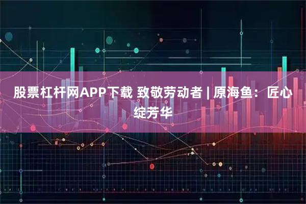 股票杠杆网APP下载 致敬劳动者 | 原海鱼：匠心绽芳华