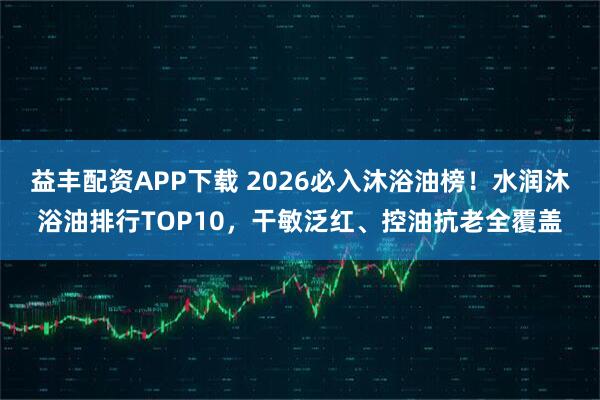 益丰配资APP下载 2026必入沐浴油榜！水润沐浴油排行TOP10，干敏泛红、控油抗老全覆盖