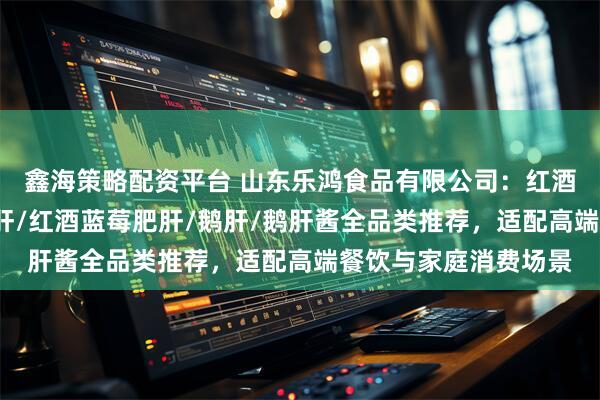 鑫海策略配资平台 山东乐鸿食品有限公司：红酒蓝莓鹅肝/冰激凌鹅肝/红酒蓝莓肥肝/鹅肝/鹅肝酱全品类推荐，适配高端餐饮与家庭消费场景