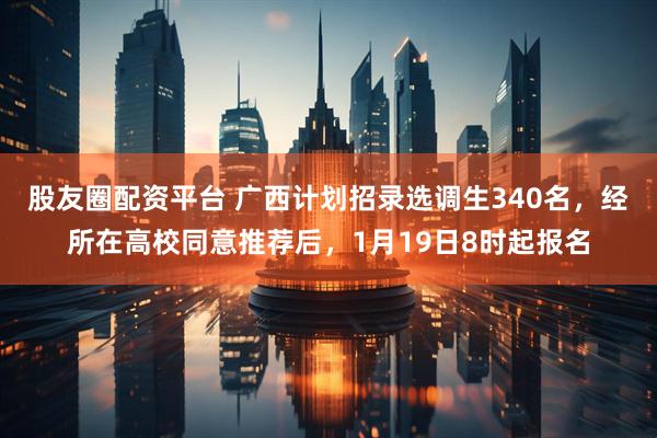 股友圈配资平台 广西计划招录选调生340名，经所在高校同意推荐后，1月19日8时起报名