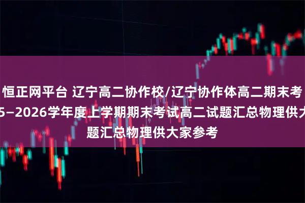 恒正网平台 辽宁高二协作校/辽宁协作体高二期末考试·2025—2026学年度上学期期末考试高二试题汇总物理供大家参考
