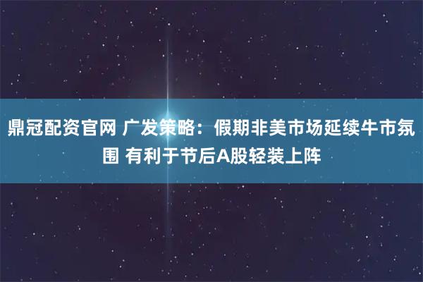 鼎冠配资官网 广发策略：假期非美市场延续牛市氛围 有利于节后A股轻装上阵