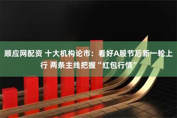 顺应网配资 十大机构论市：看好A股节后新一轮上行 两条主线把握“红包行情”