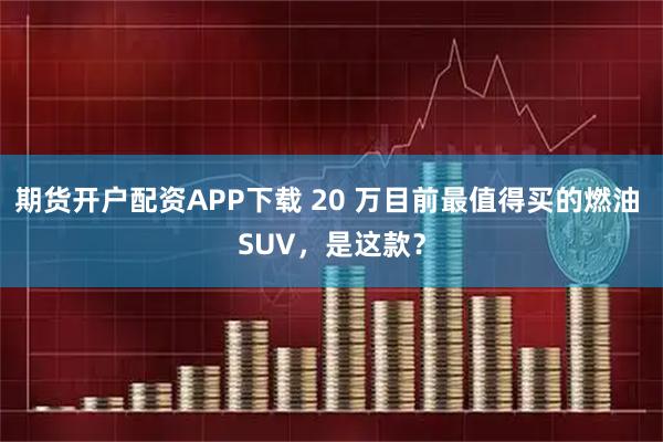 期货开户配资APP下载 20 万目前最值得买的燃油 SUV，是这款？