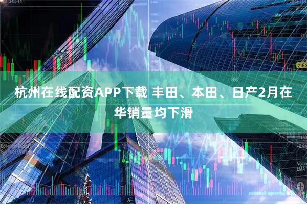 杭州在线配资APP下载 丰田、本田、日产2月在华销量均下滑
