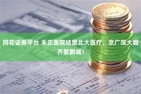 同花证券平台 禾正医院结盟北大医疗，京广深大咖齐聚鹏城！