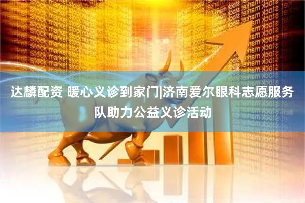 达麟配资 暖心义诊到家门|济南爱尔眼科志愿服务队助力公益义诊活动
