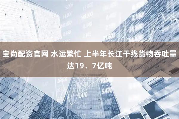 宝尚配资官网 水运繁忙 上半年长江干线货物吞吐量达19．7亿吨