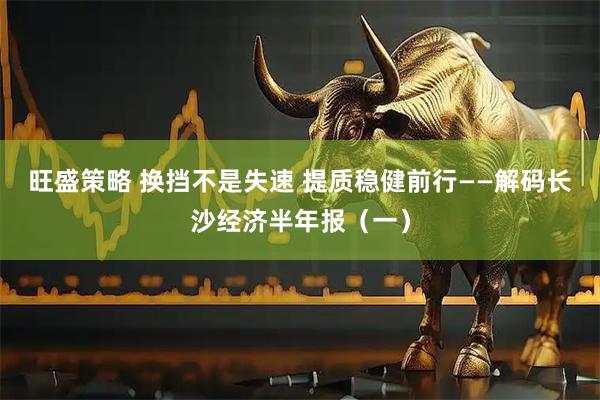 旺盛策略 换挡不是失速 提质稳健前行——解码长沙经济半年报（一）