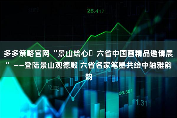 多多策略官网 “景山绘心・六省中国画精品邀请展” ——登陆景山观德殿 六省名家笔墨共绘中轴雅韵