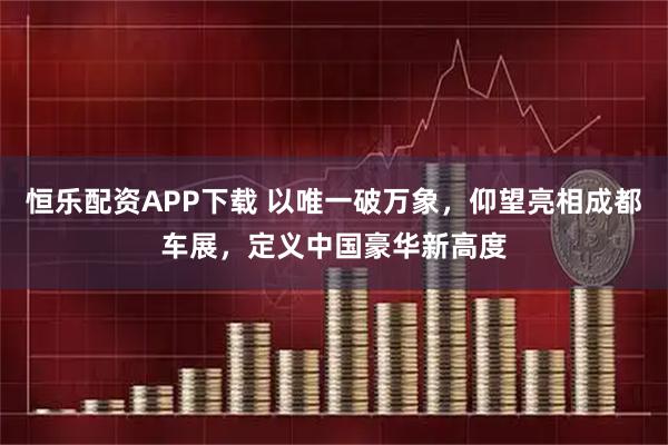 恒乐配资APP下载 以唯一破万象，仰望亮相成都车展，定义中国豪华新高度