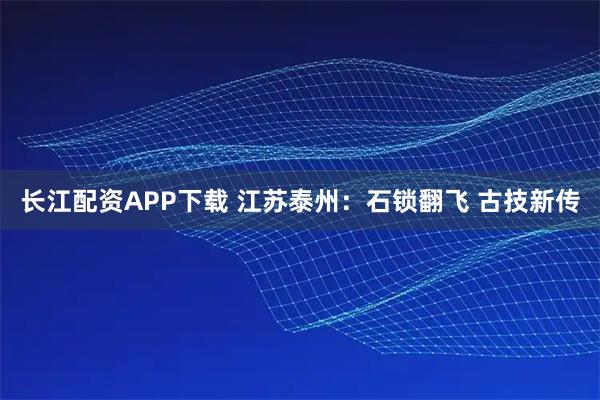 长江配资APP下载 江苏泰州：石锁翻飞 古技新传
