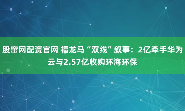 股窜网配资官网 福龙马“双线”叙事：2亿牵手华为云与2.57亿收购环海环保