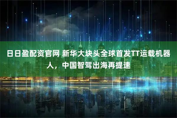 日日盈配资官网 新华大块头全球首发TT运载机器人，中国智驾出海再提速