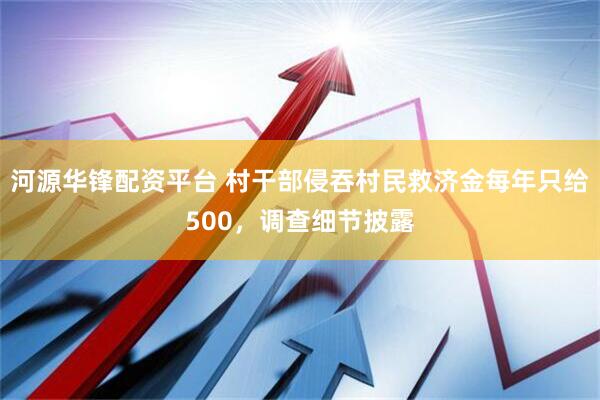 河源华锋配资平台 村干部侵吞村民救济金每年只给500，调查细节披露