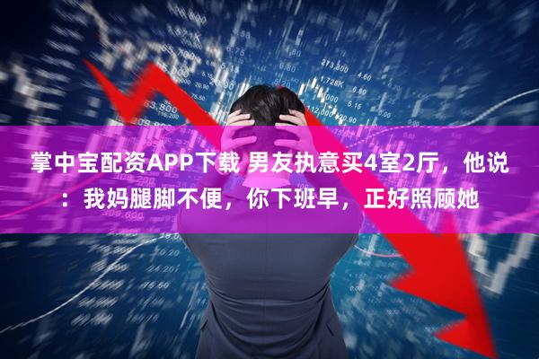 掌中宝配资APP下载 男友执意买4室2厅，他说：我妈腿脚不便，你下班早，正好照顾她