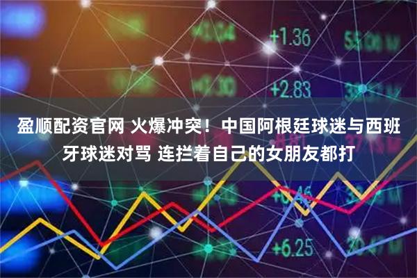 盈顺配资官网 火爆冲突！中国阿根廷球迷与西班牙球迷对骂 连拦着自己的女朋友都打