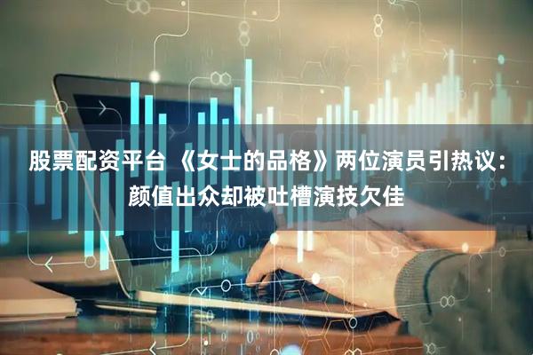 股票配资平台 《女士的品格》两位演员引热议：颜值出众却被吐槽演技欠佳