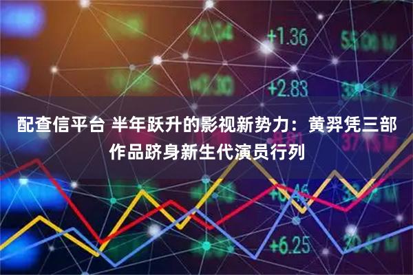 配查信平台 半年跃升的影视新势力：黄羿凭三部作品跻身新生代演员行列